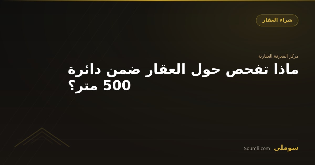 ماذا تفحص حول العقار ضمن دائرة 500 متر؟