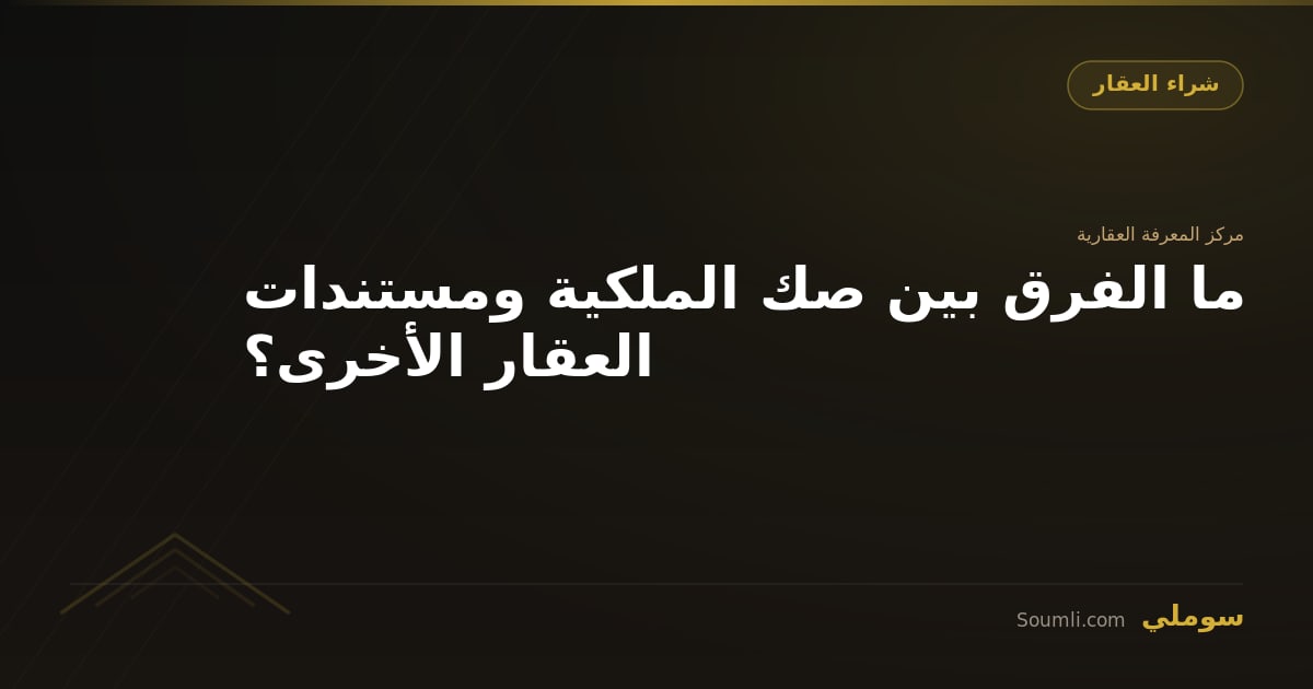 ما الفرق بين صك الملكية ومستندات العقار الأخرى؟