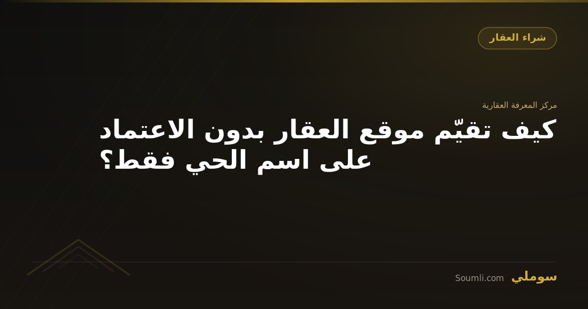 كيف تقيّم موقع العقار بدون الاعتماد على اسم الحي فقط؟