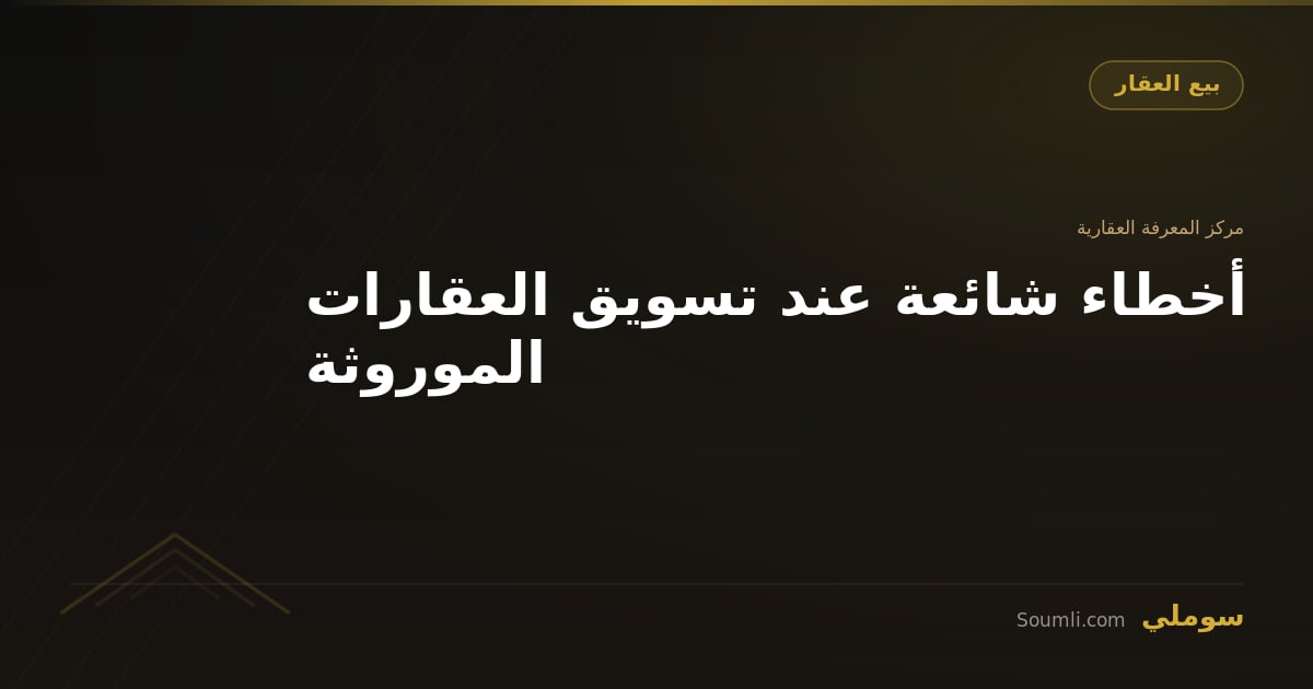 أخطاء شائعة عند تسويق العقارات الموروثة
