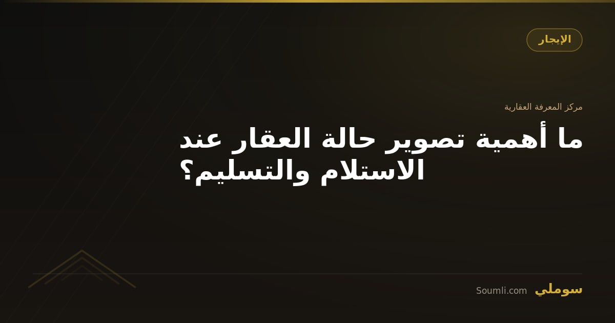 ما أهمية تصوير حالة العقار عند الاستلام والتسليم؟