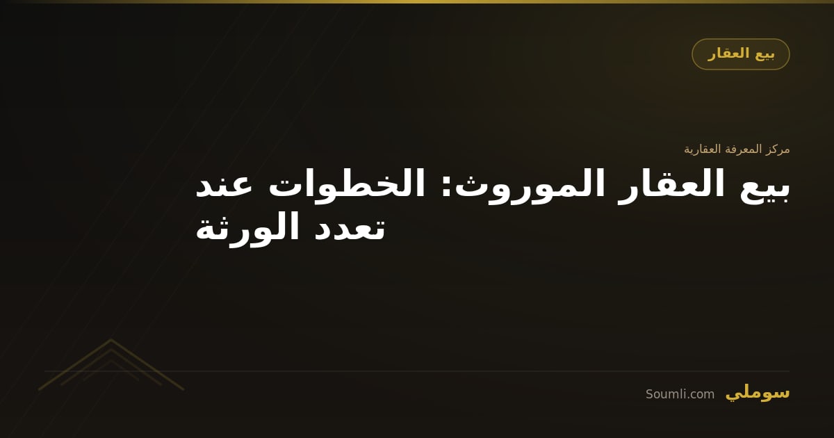 بيع العقار الموروث: الخطوات عند تعدد الورثة