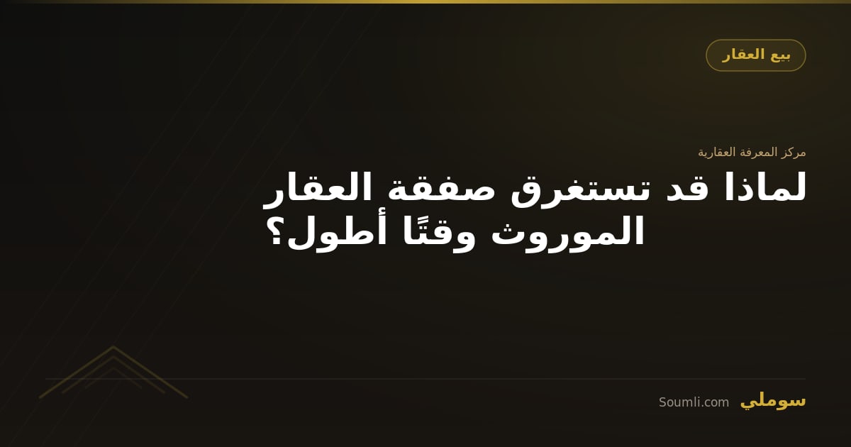 لماذا قد تستغرق صفقة العقار الموروث وقتًا أطول؟